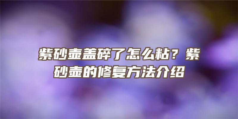 紫砂壶盖碎了怎么粘？紫砂壶的修复方法介绍