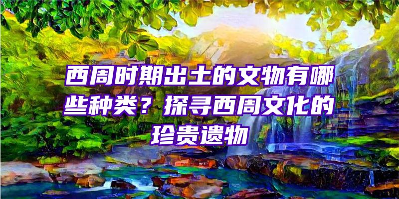 西周时期出土的文物有哪些种类？探寻西周文化的珍贵遗物