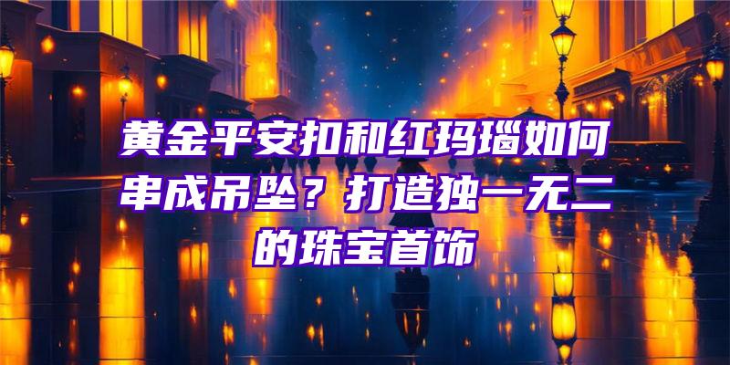 黄金平安扣和红玛瑙如何串成吊坠？打造独一无二的珠宝首饰