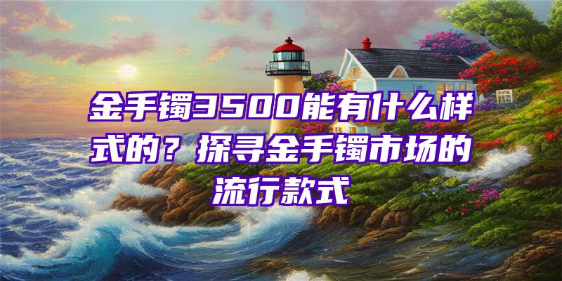 金手镯3500能有什么样式的？探寻金手镯市场的流行款式