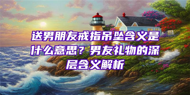 送男朋友戒指吊坠含义是什么意思？男友礼物的深层含义解析