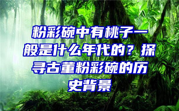 粉彩碗中有桃子一般是什么年代的？探寻古董粉彩碗的历史背景