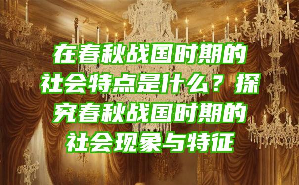 在春秋战国时期的社会特点是什么？探究春秋战国时期的社会现象与特征