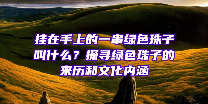 挂在手上的一串绿色珠子叫什么？探寻绿色珠子的来历和文化内涵