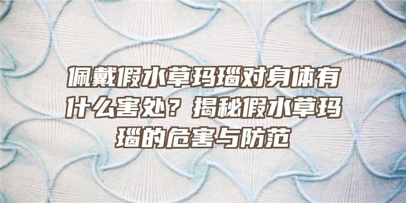 佩戴假水草玛瑙对身体有什么害处？揭秘假水草玛瑙的危害与防范