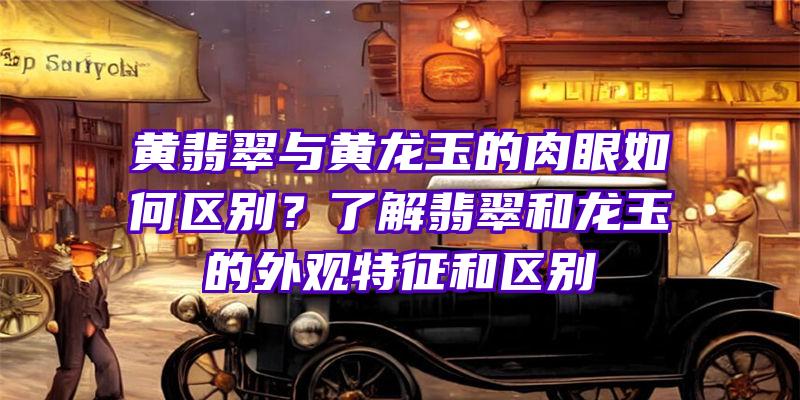 黄翡翠与黄龙玉的肉眼如何区别？了解翡翠和龙玉的外观特征和区别