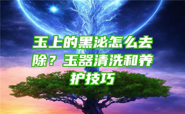 玉上的黑泌怎么去除？玉器清洗和养护技巧