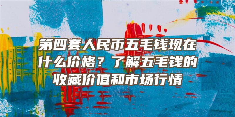 第四套人民币五毛钱现在什么价格？了解五毛钱的收藏价值和市场行情