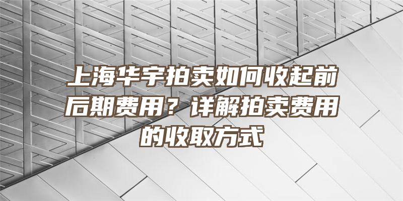 上海华宇拍卖如何收起前后期费用？详解拍卖费用的收取方式