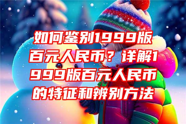 如何鉴别1999版百元人民币？详解1999版百元人民币的特征和辨别方法