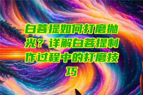 白菩提如何打磨抛光？详解白菩提制作过程中的打磨技巧