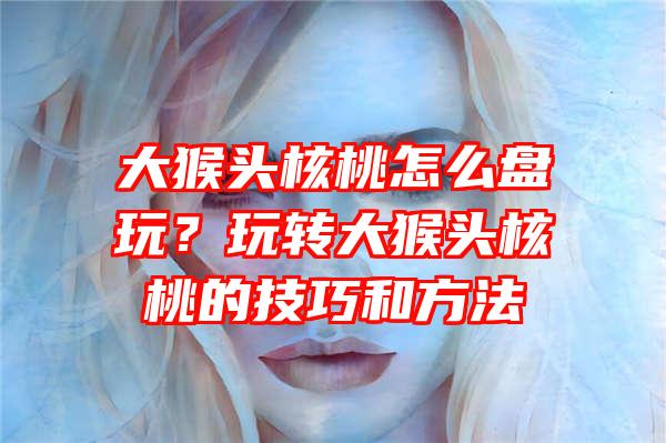 大猴头核桃怎么盘玩？玩转大猴头核桃的技巧和方法