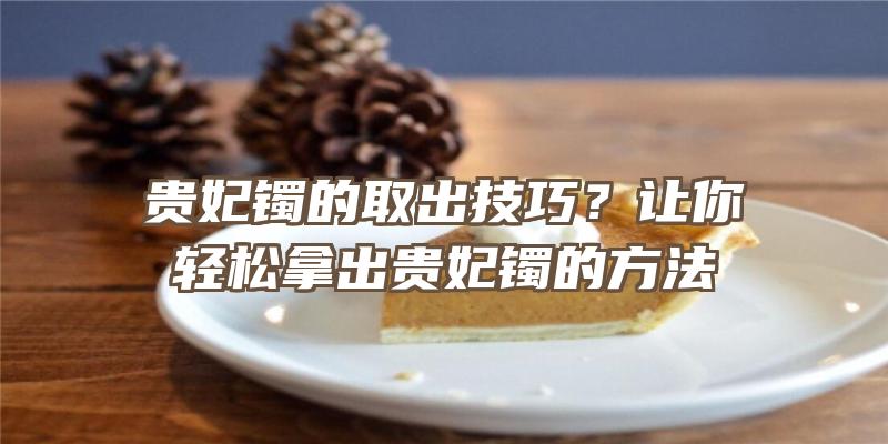 贵妃镯的取出技巧？让你轻松拿出贵妃镯的方法