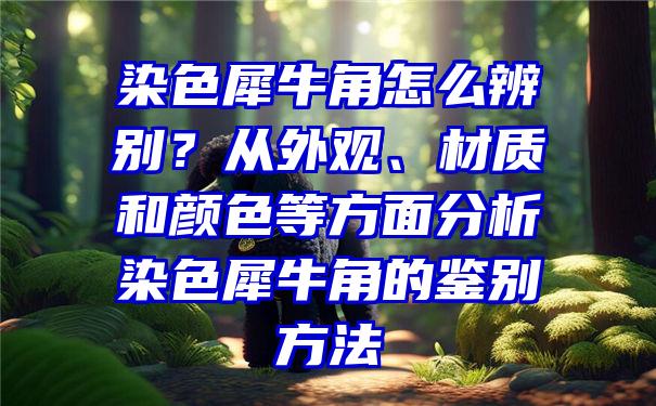 染色犀牛角怎么辨别？从外观、材质和颜色等方面分析染色犀牛角的鉴别方法