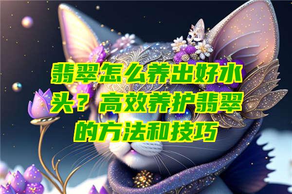 翡翠怎么养出好水头？高效养护翡翠的方法和技巧