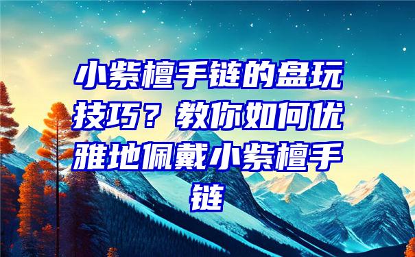 小紫檀手链的盘玩技巧？教你如何优雅地佩戴小紫檀手链