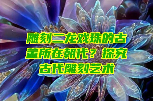 雕刻二龙戏珠的古董所在朝代？探究古代雕刻艺术