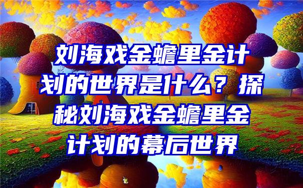 刘海戏金蟾里金计划的世界是什么？探秘刘海戏金蟾里金计划的幕后世界