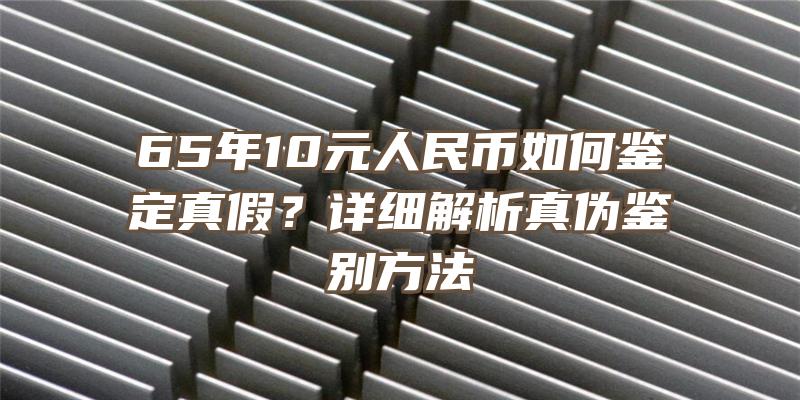 65年10元人民币如何鉴定真假？详细解析真伪鉴别方法