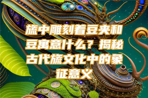 旒中雕刻着豆夹和豆寓意什么？揭秘古代旒文化中的象征意义