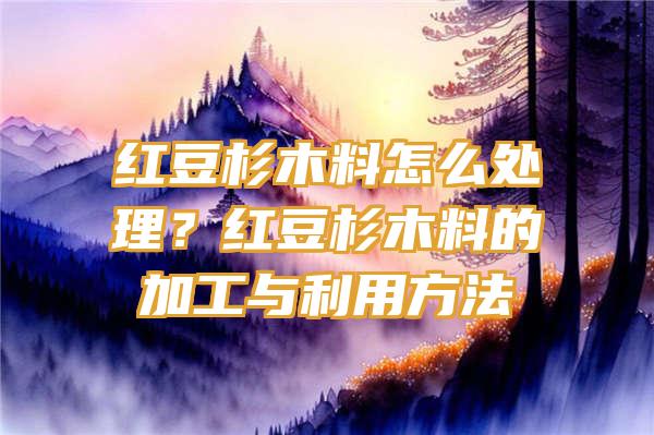 红豆杉木料怎么处理？红豆杉木料的加工与利用方法