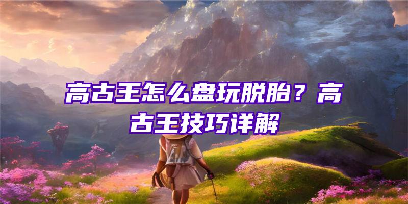 高古王怎么盘玩脱胎？高古王技巧详解