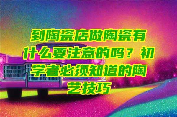 到陶瓷店做陶瓷有什么要注意的吗？初学者必须知道的陶艺技巧