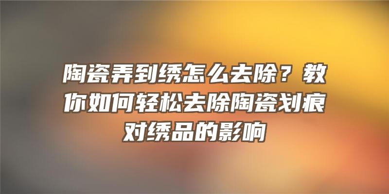 陶瓷弄到绣怎么去除？教你如何轻松去除陶瓷划痕对绣品的影响