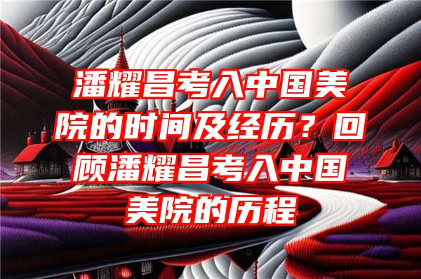 潘耀昌考入中国美院的时间及经历？回顾潘耀昌考入中国美院的历程