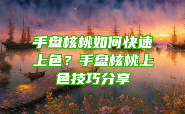 手盘核桃如何快速上色？手盘核桃上色技巧分享