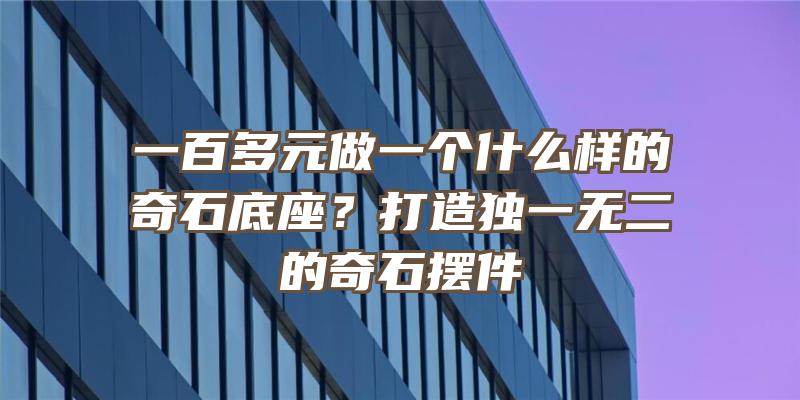 一百多元做一个什么样的奇石底座？打造独一无二的奇石摆件