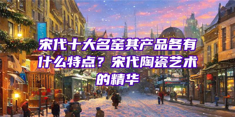 宋代十大名窑其产品各有什么特点？宋代陶瓷艺术的精华