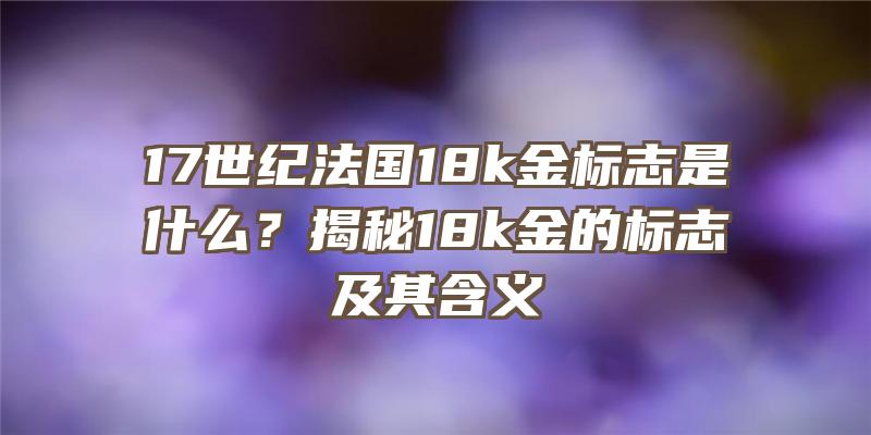 17世纪法国18k金标志是什么？揭秘18k金的标志及其含义