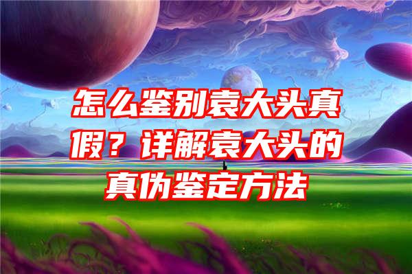 怎么鉴别袁大头真假？详解袁大头的真伪鉴定方法