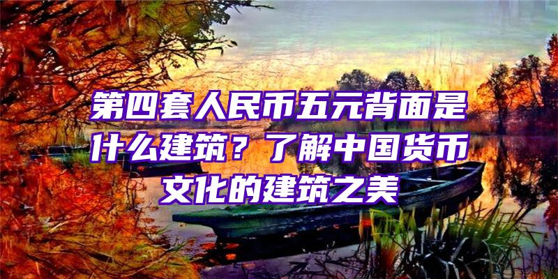 第四套人民币五元背面是什么建筑？了解中国货币文化的建筑之美