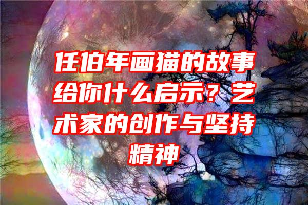 任伯年画猫的故事给你什么启示？艺术家的创作与坚持精神