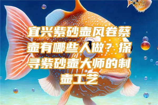 宜兴紫砂壶风卷蔡壶有哪些人做？探寻紫砂壶大师的制壶工艺