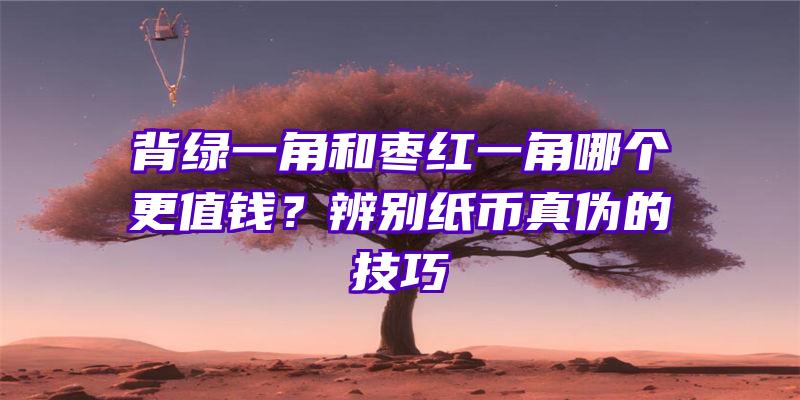 背绿一角和枣红一角哪个更值钱？辨别纸币真伪的技巧