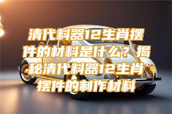 清代料器12生肖摆件的材料是什么？揭秘清代料器12生肖摆件的制作材料