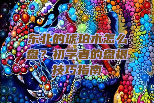 东北的琥珀木怎么盘？初学者的盘根技巧指南