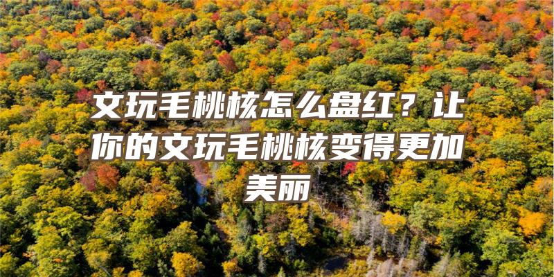 文玩毛桃核怎么盘红？让你的文玩毛桃核变得更加美丽