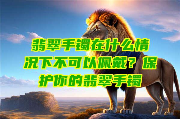 翡翠手镯在什么情况下不可以佩戴？保护你的翡翠手镯