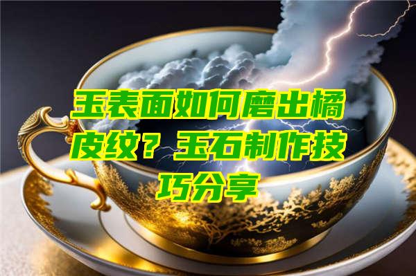 玉表面如何磨出橘皮纹？玉石制作技巧分享