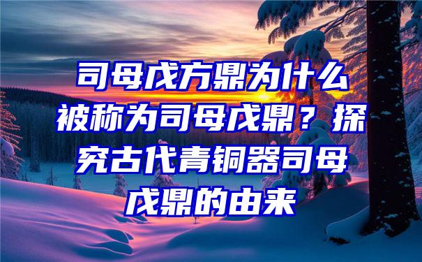 司母戊方鼎为什么被称为司母戊鼎？探究古代青铜器司母戊鼎的由来