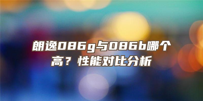 朗逸086g与086b哪个高？性能对比分析