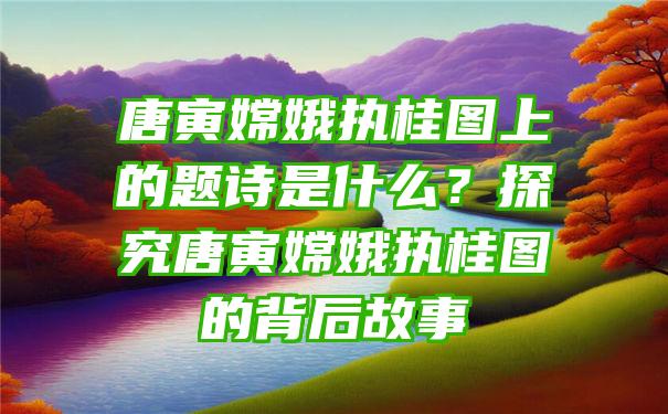 唐寅嫦娥执桂图上的题诗是什么？探究唐寅嫦娥执桂图的背后故事