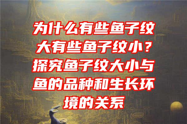 为什么有些鱼子纹大有些鱼子纹小？探究鱼子纹大小与鱼的品种和生长环境的关系