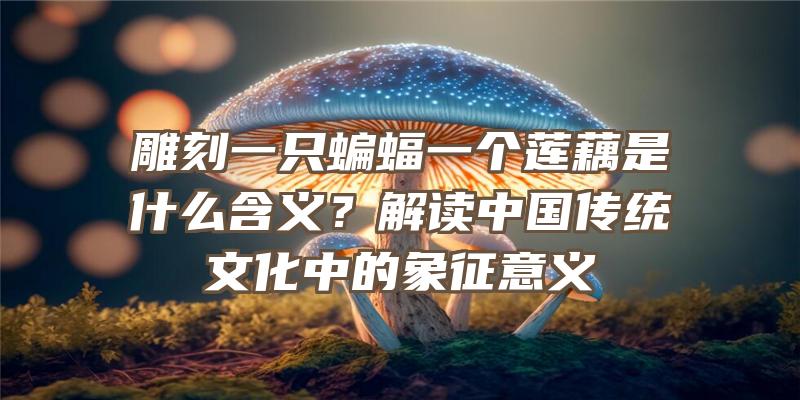 雕刻一只蝙蝠一个莲藕是什么含义？解读中国传统文化中的象征意义