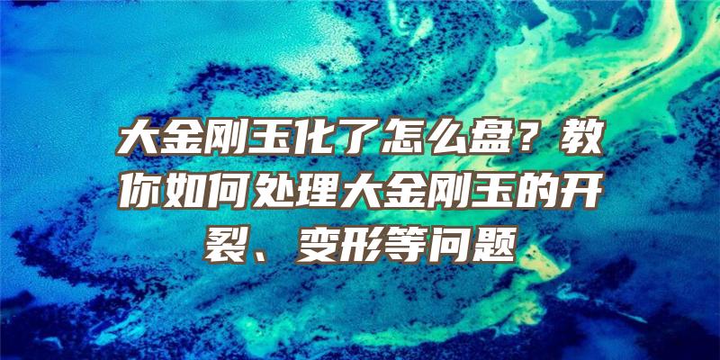 大金刚玉化了怎么盘？教你如何处理大金刚玉的开裂、变形等问题