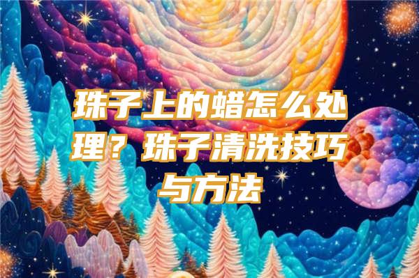 珠子上的蜡怎么处理？珠子清洗技巧与方法